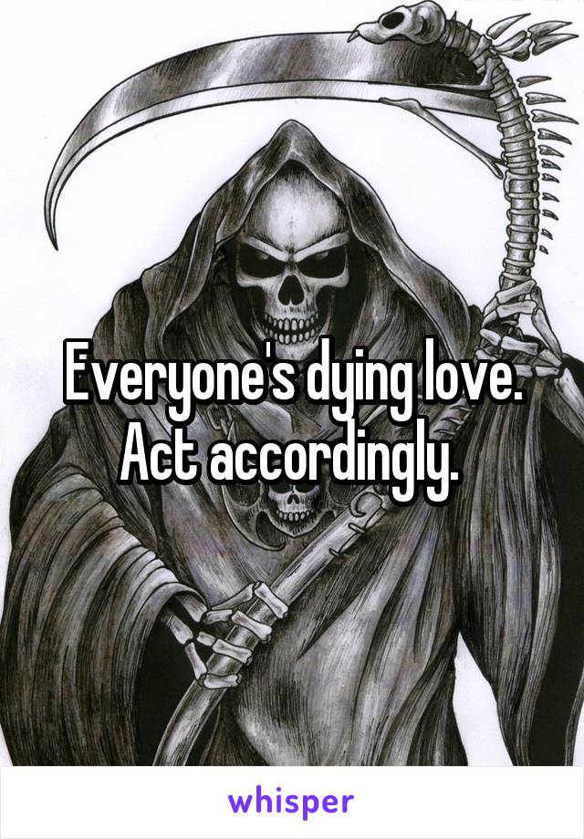 Everyone's dying love. Act accordingly. 