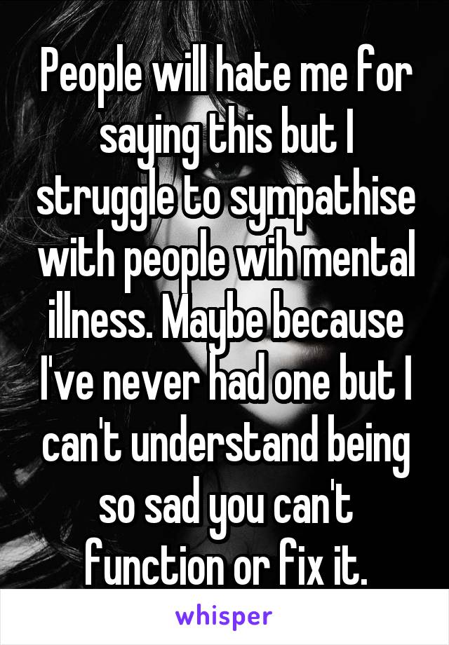 People will hate me for saying this but I struggle to sympathise with people wih mental illness. Maybe because I've never had one but I can't understand being so sad you can't function or fix it.