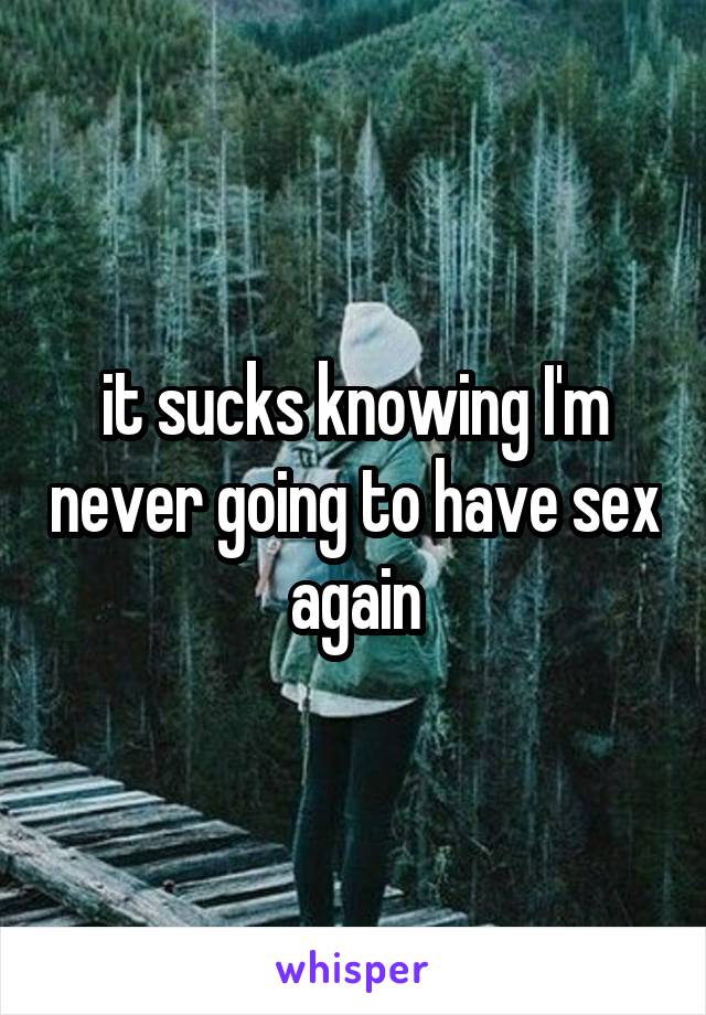 it sucks knowing I'm never going to have sex again