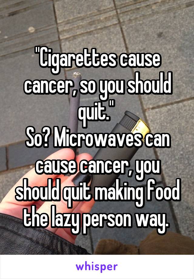 "Cigarettes cause cancer, so you should quit." 
So? Microwaves can cause cancer, you should quit making food the lazy person way. 