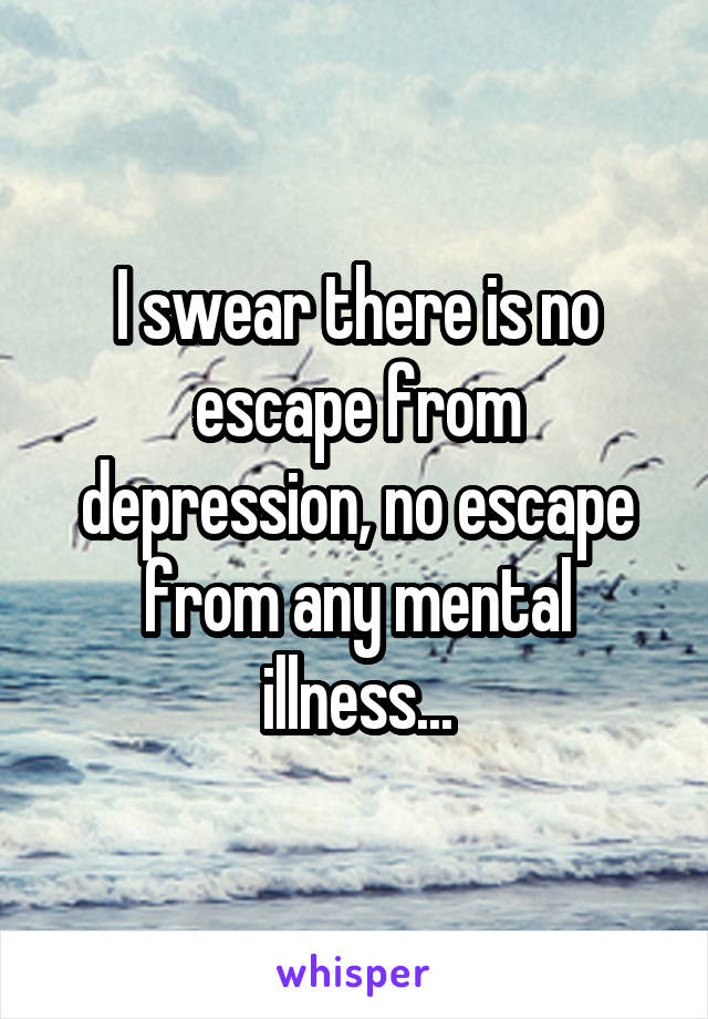 I swear there is no escape from depression, no escape from any mental illness...