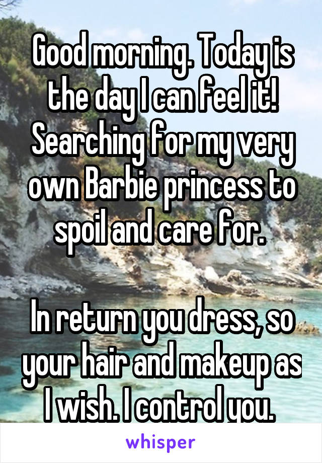 Good morning. Today is the day I can feel it! Searching for my very own Barbie princess to spoil and care for. 

In return you dress, so your hair and makeup as I wish. I control you. 