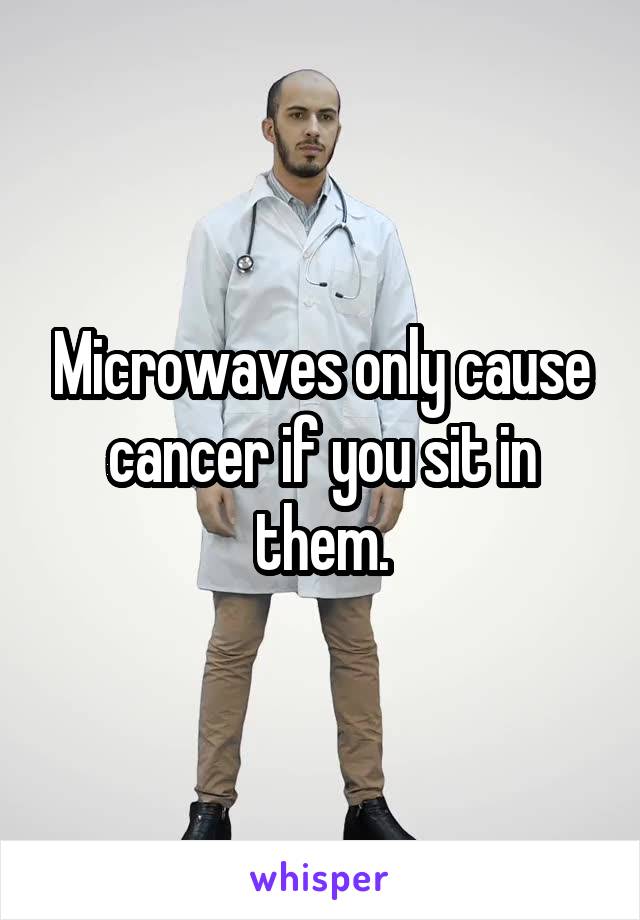 Microwaves only cause cancer if you sit in them.