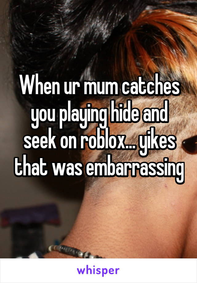 When ur mum catches you playing hide and seek on roblox... yikes that was embarrassing 