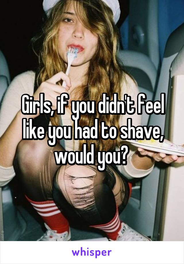 Girls, if you didn't feel like you had to shave, would you? 