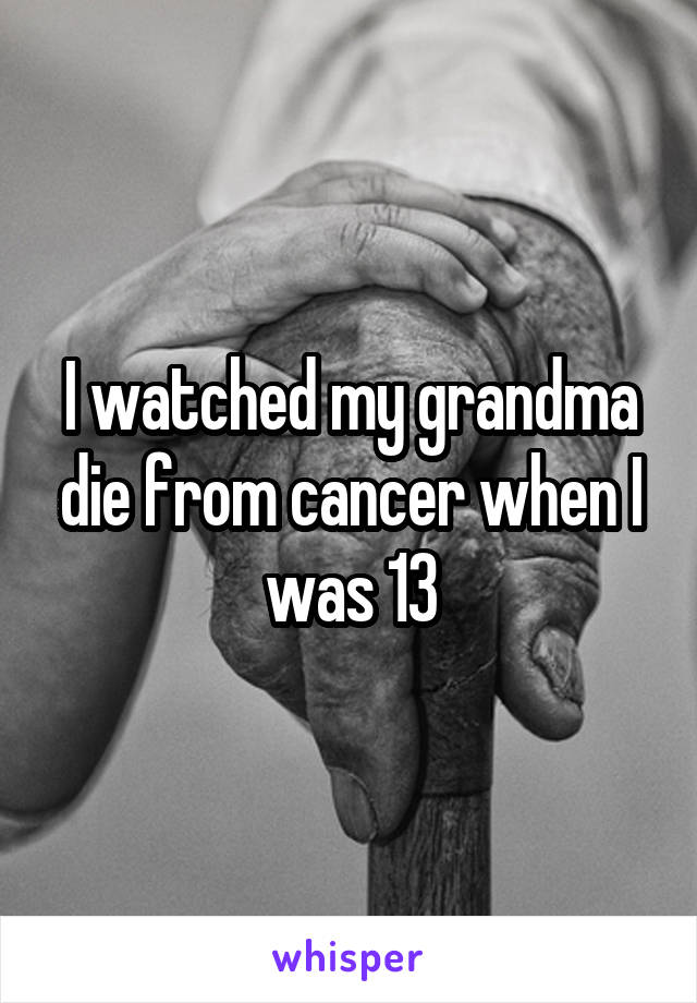 I watched my grandma die from cancer when I was 13