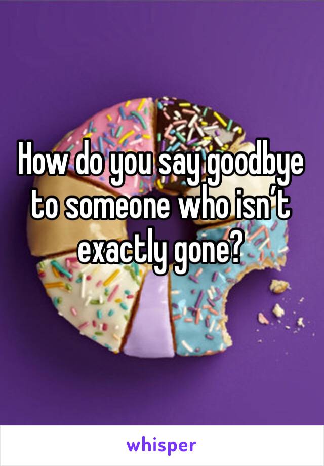 How do you say goodbye to someone who isn’t exactly gone?