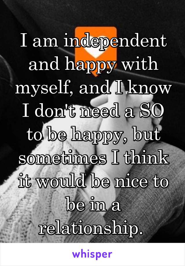 I am independent and happy with myself, and I know I don't need a SO to be happy, but sometimes I think it would be nice to be in a relationship. 