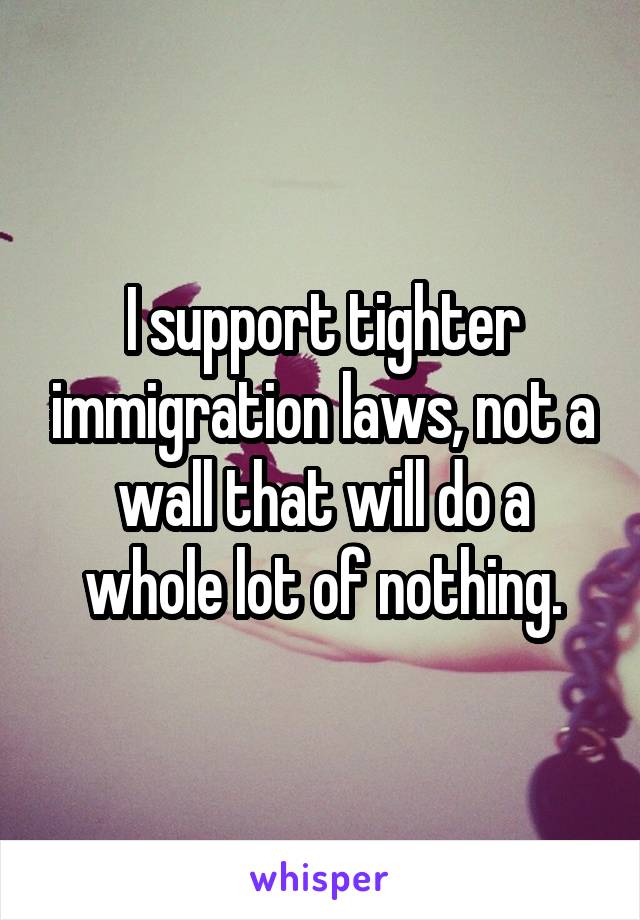 I support tighter immigration laws, not a wall that will do a whole lot of nothing.