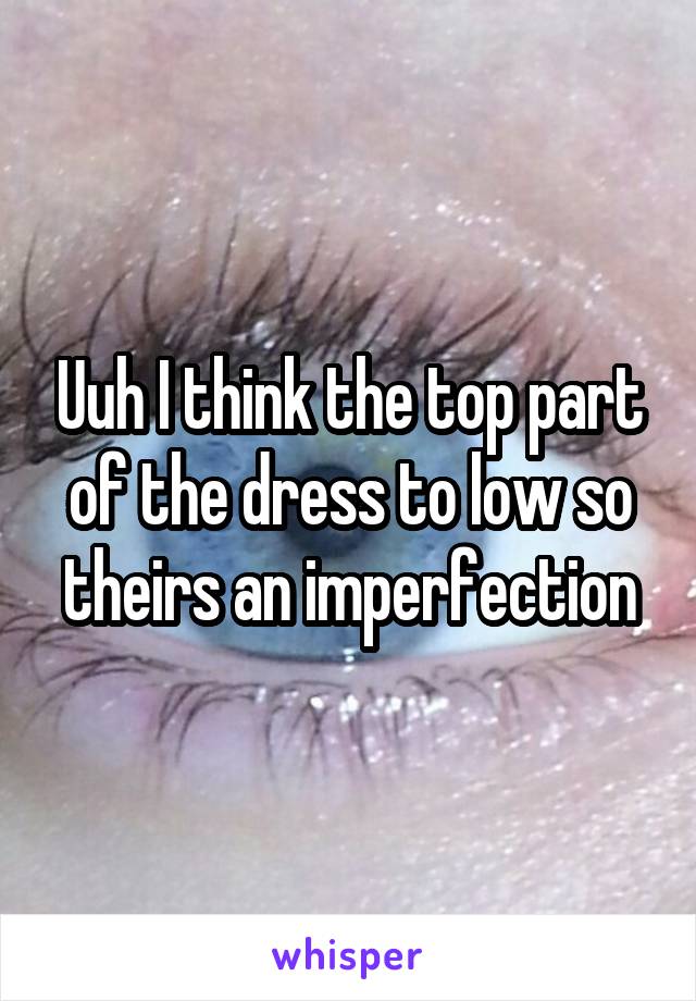 Uuh I think the top part of the dress to low so theirs an imperfection