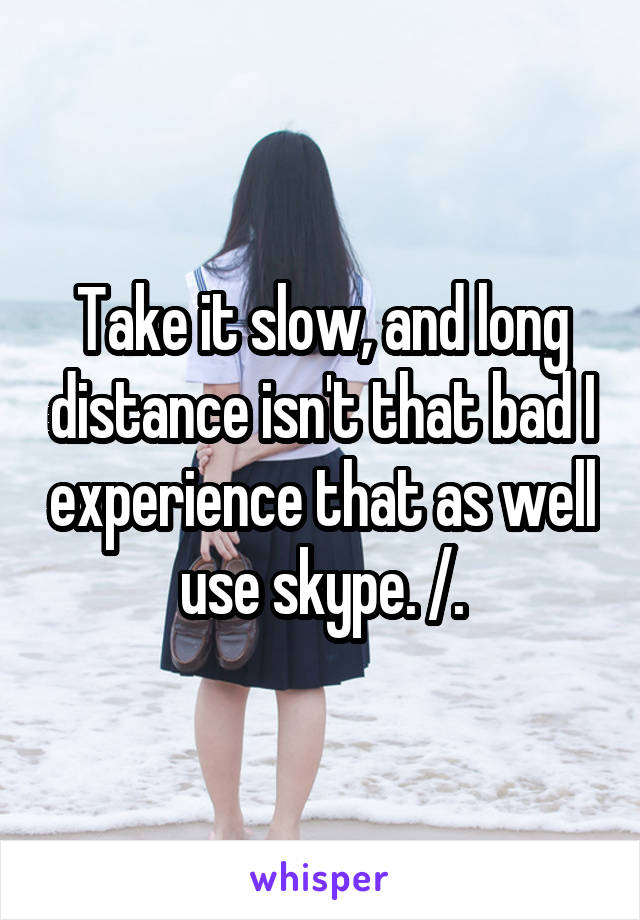 Take it slow, and long distance isn't that bad I experience that as well use skype. /.\