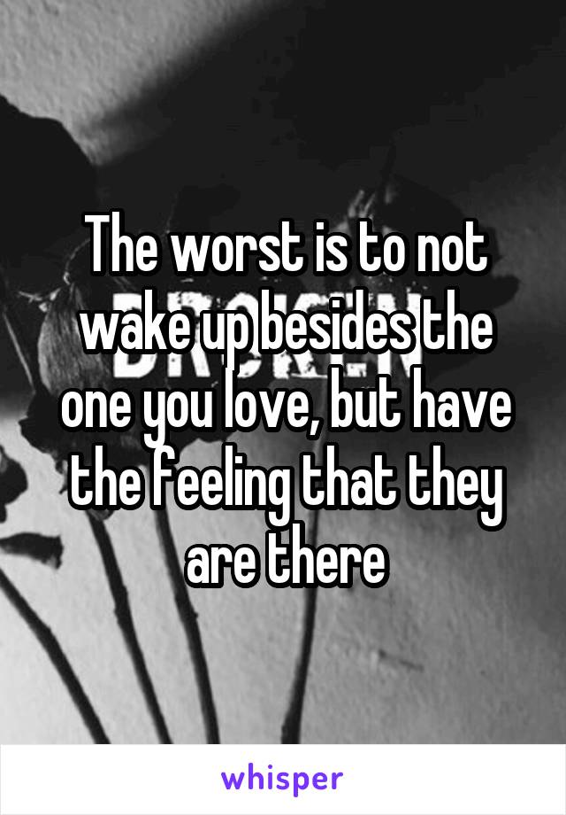 The worst is to not wake up besides the one you love, but have the feeling that they are there