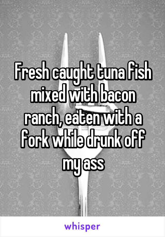 Fresh caught tuna fish mixed with bacon ranch, eaten with a fork while drunk off my ass