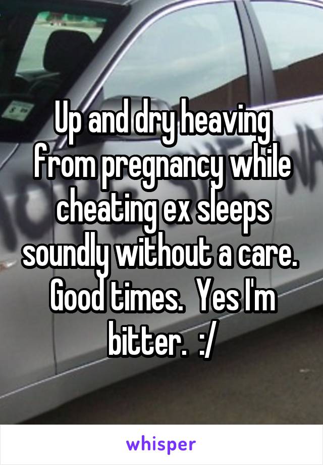 Up and dry heaving from pregnancy while cheating ex sleeps soundly without a care.  Good times.  Yes I'm bitter.  :/