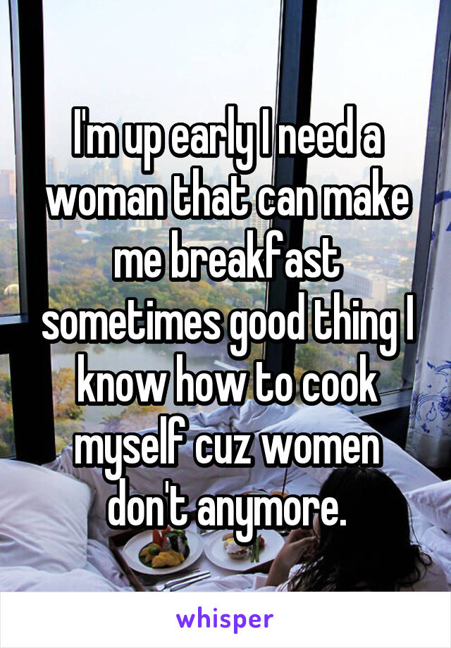 I'm up early I need a woman that can make me breakfast sometimes good thing I know how to cook myself cuz women don't anymore.