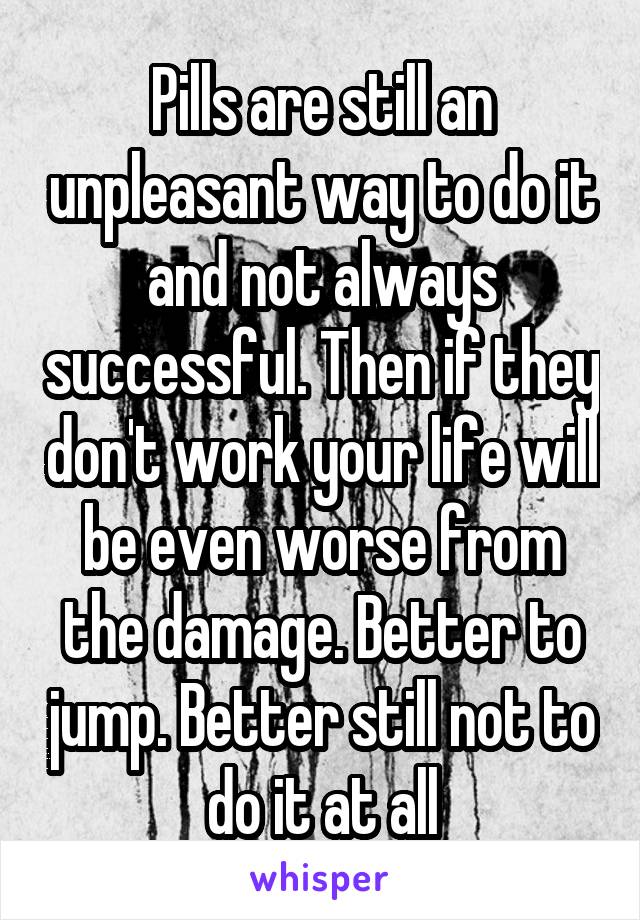 Pills are still an unpleasant way to do it and not always successful. Then if they don't work your life will be even worse from the damage. Better to jump. Better still not to do it at all