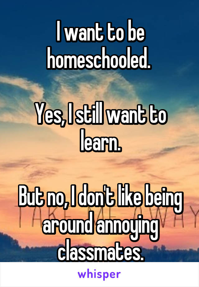 I want to be homeschooled. 

Yes, I still want to learn.

But no, I don't like being around annoying classmates.