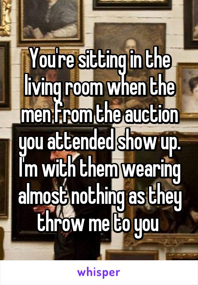 You're sitting in the living room when the men from the auction you attended show up. I'm with them wearing almost nothing as they throw me to you 