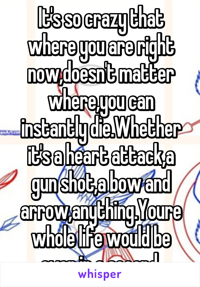 It's so crazy that where you are right now,doesn't matter where,you can instantly die.Whether it's a heart attack,a gun shot,a bow and arrow,anything.Youre whole life would be over in a second 