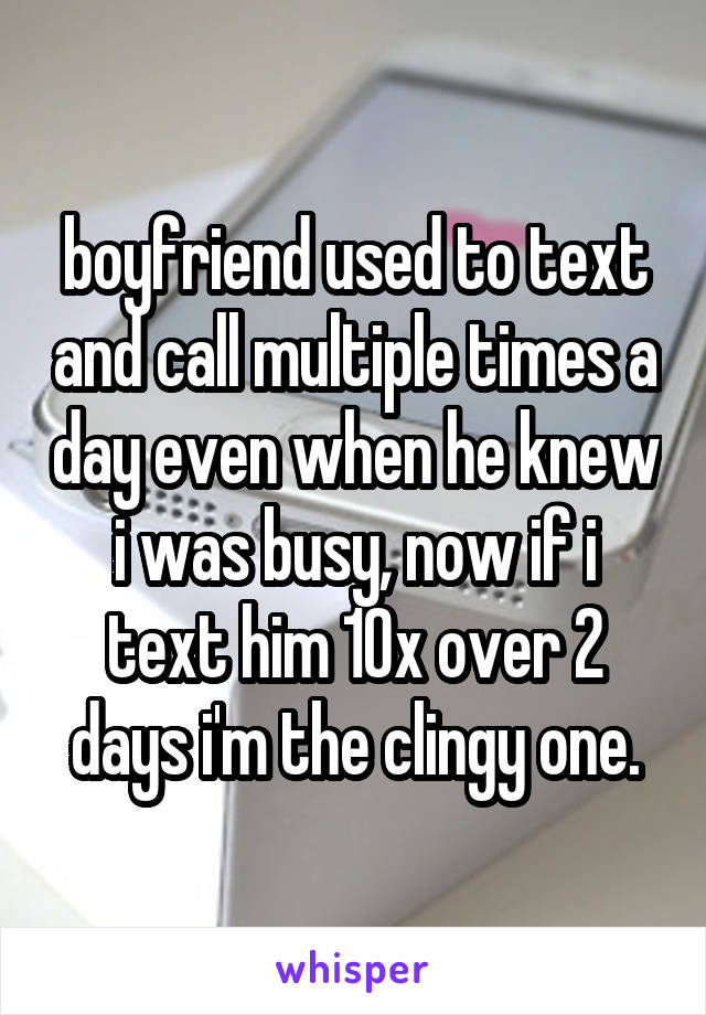 boyfriend used to text and call multiple times a day even when he knew i was busy, now if i text him 10x over 2 days i'm the clingy one.