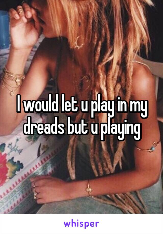 I would let u play in my dreads but u playing