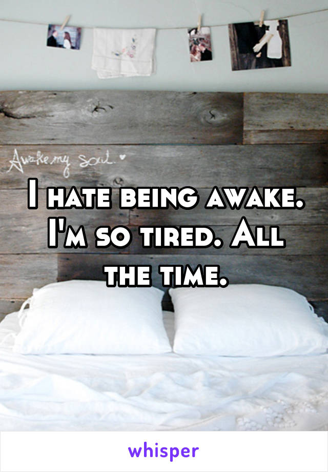 I hate being awake. I'm so tired. All the time.