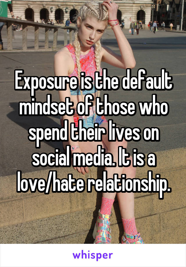 Exposure is the default mindset of those who spend their lives on social media. It is a love/hate relationship.