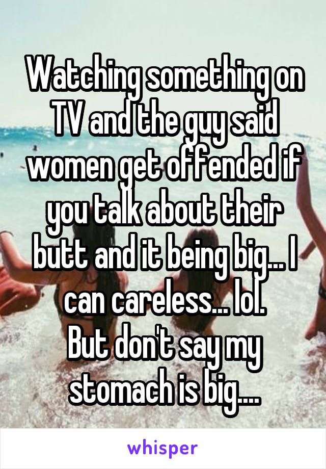 Watching something on TV and the guy said women get offended if you talk about their butt and it being big... I can careless... lol.
But don't say my stomach is big....