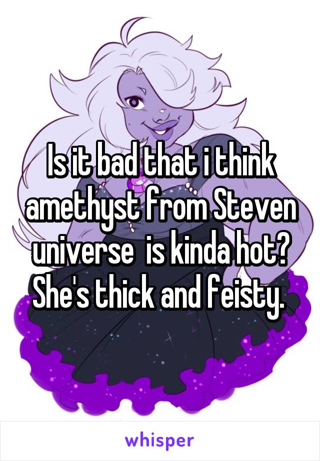 Is it bad that i think amethyst from Steven universe  is kinda hot? She's thick and feisty. 