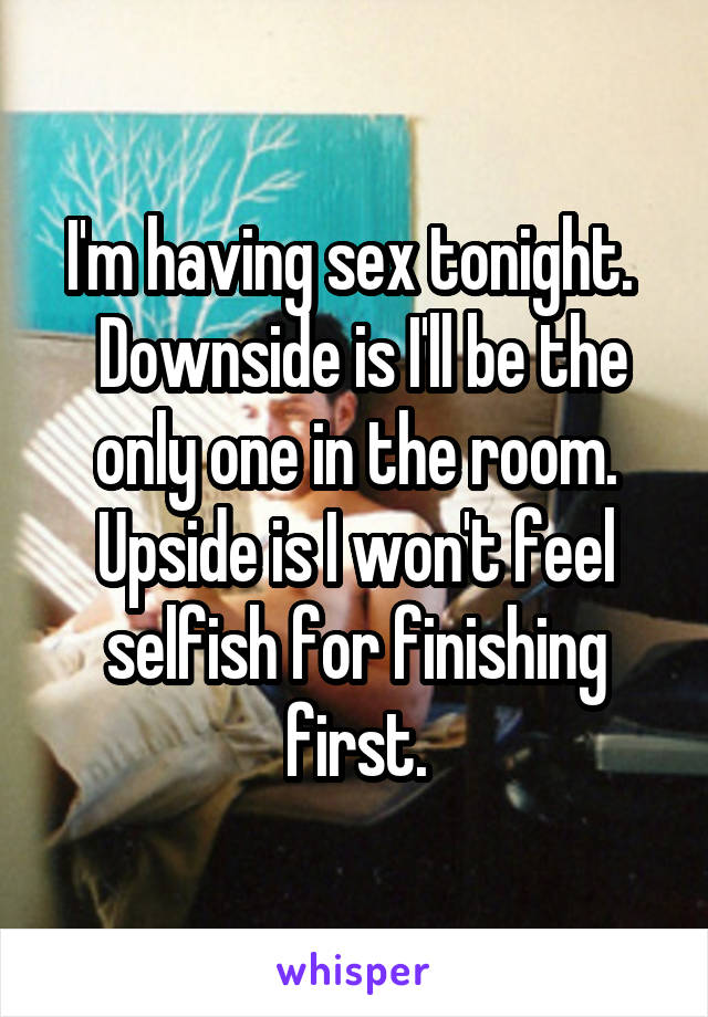 I'm having sex tonight. 
 Downside is I'll be the only one in the room. Upside is I won't feel selfish for finishing first.