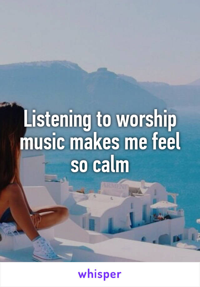 Listening to worship music makes me feel so calm