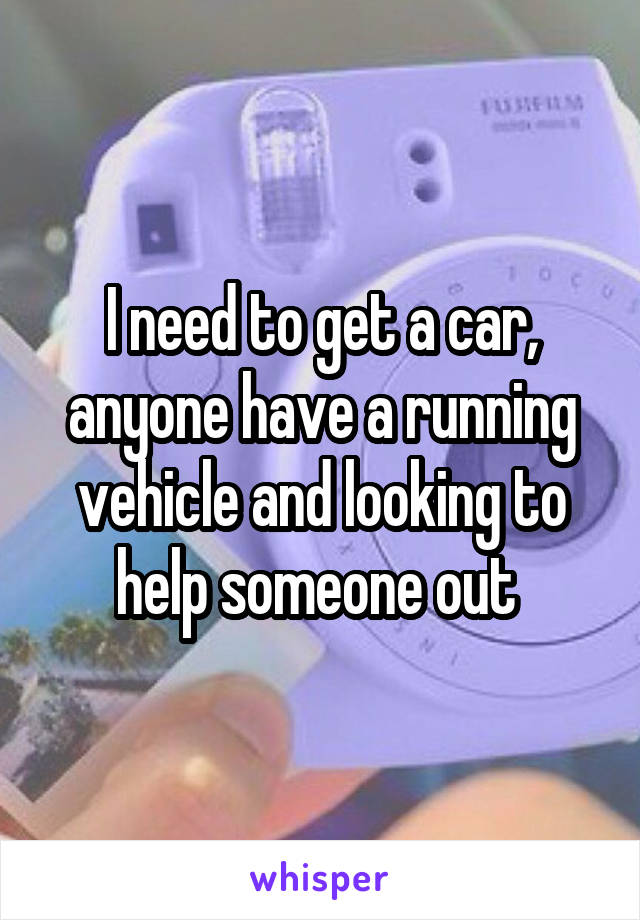 I need to get a car, anyone have a running vehicle and looking to help someone out 