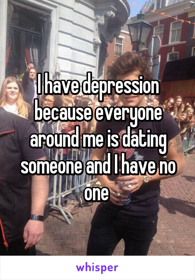 I have depression because everyone around me is dating someone and I have no one 