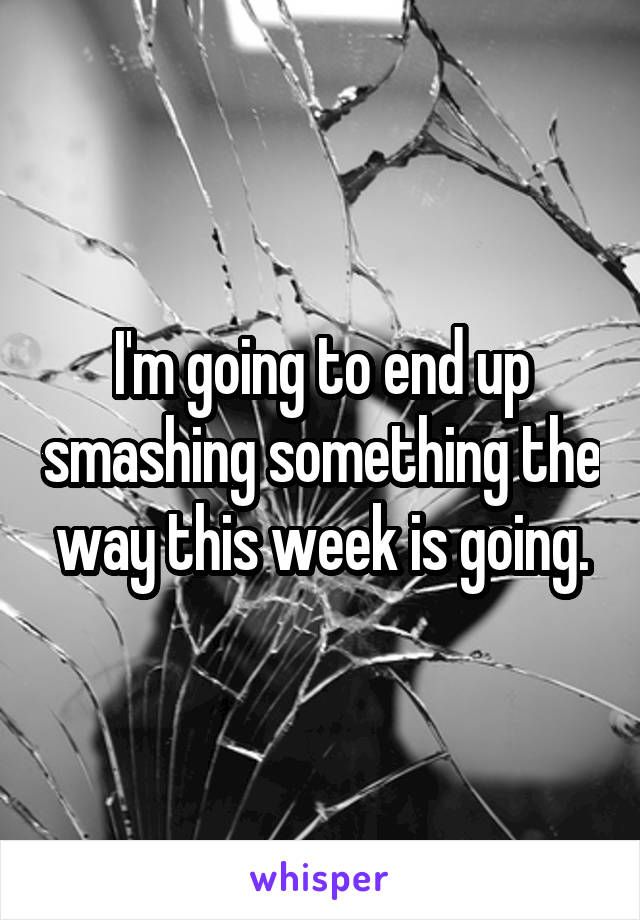 I'm going to end up smashing something the way this week is going.