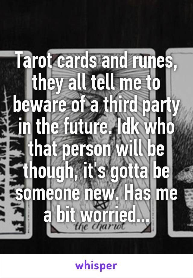 Tarot cards and runes, they all tell me to beware of a third party in the future. Idk who that person will be though, it's gotta be someone new. Has me a bit worried...