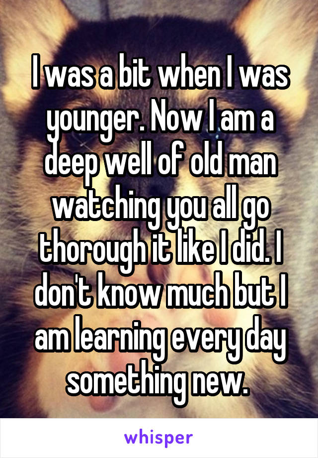 I was a bit when I was younger. Now I am a deep well of old man watching you all go thorough it like I did. I don't know much but I am learning every day something new. 