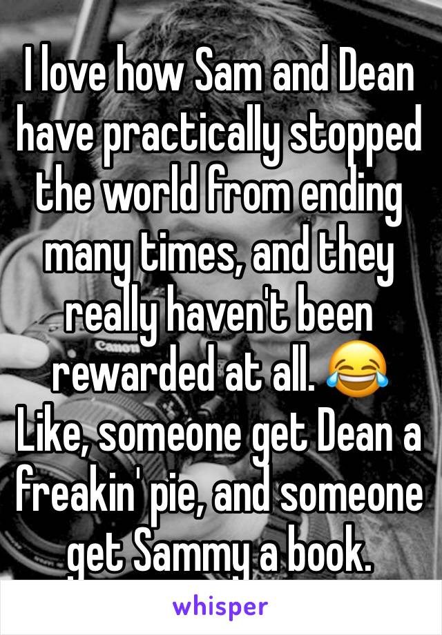 I love how Sam and Dean have practically stopped the world from ending many times, and they really haven't been rewarded at all. 😂
Like, someone get Dean a freakin' pie, and someone get Sammy a book.