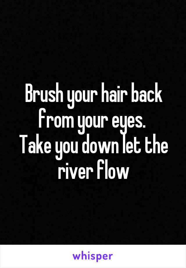 Brush your hair back from your eyes. 
Take you down let the river flow