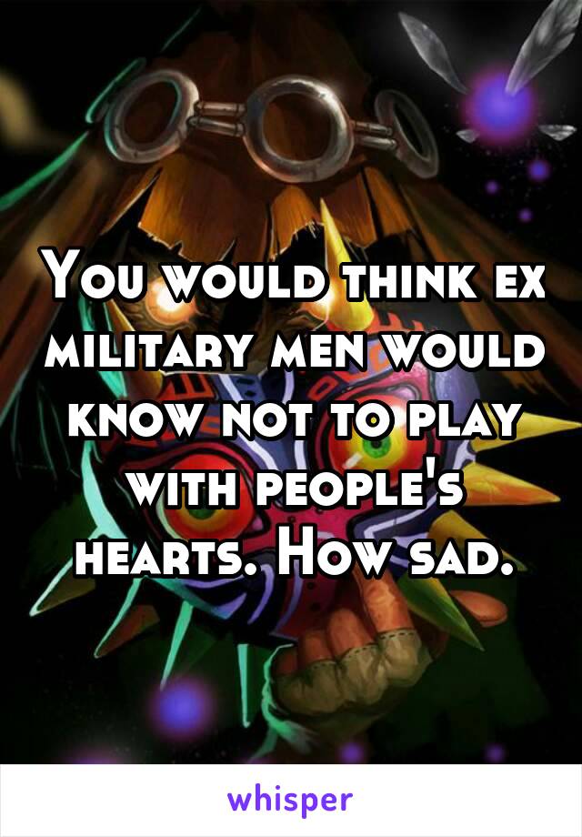 You would think ex military men would know not to play with people's hearts. How sad.