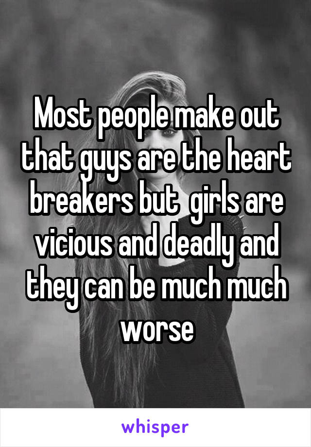 Most people make out that guys are the heart breakers but  girls are vicious and deadly and they can be much much worse