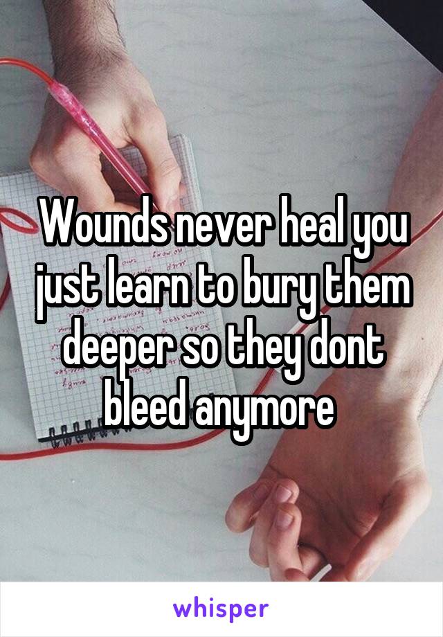 Wounds never heal you just learn to bury them deeper so they dont bleed anymore 