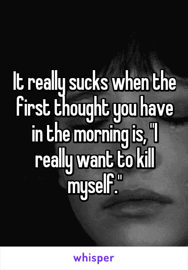 It really sucks when the first thought you have in the morning is, "I really want to kill myself."