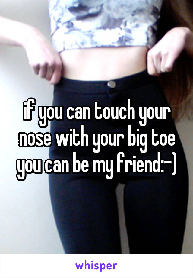  if you can touch your nose with your big toe you can be my friend:-)