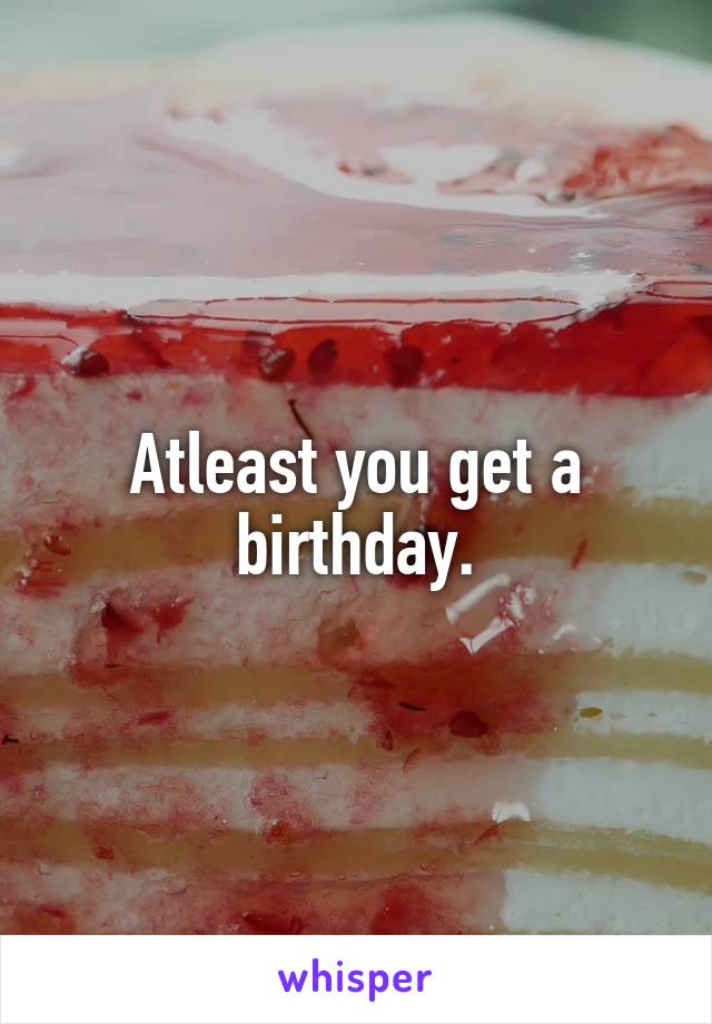 Atleast you get a birthday.