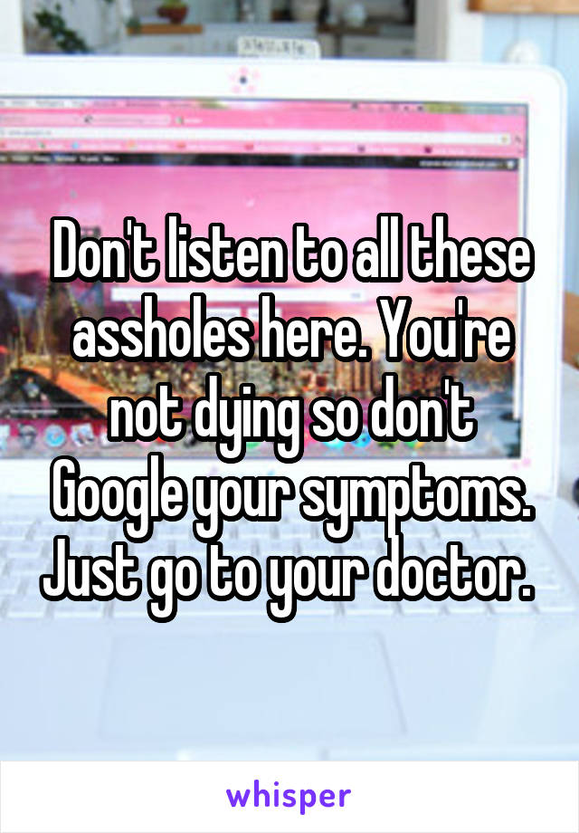 Don't listen to all these assholes here. You're not dying so don't Google your symptoms. Just go to your doctor. 