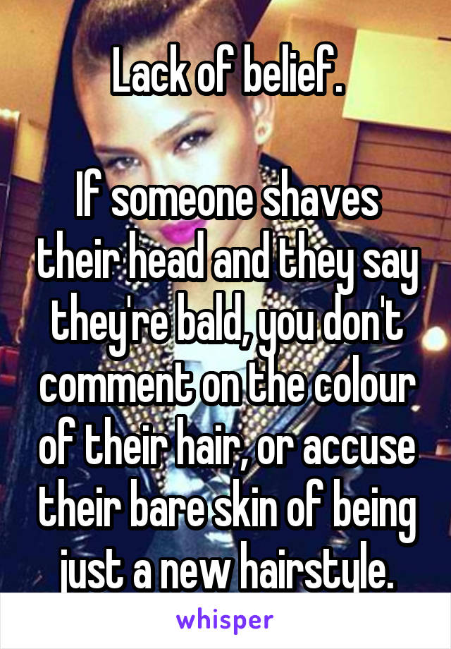 Lack of belief.

If someone shaves their head and they say they're bald, you don't comment on the colour of their hair, or accuse their bare skin of being just a new hairstyle.