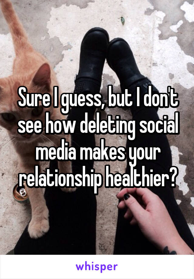 Sure I guess, but I don't see how deleting social media makes your relationship healthier?