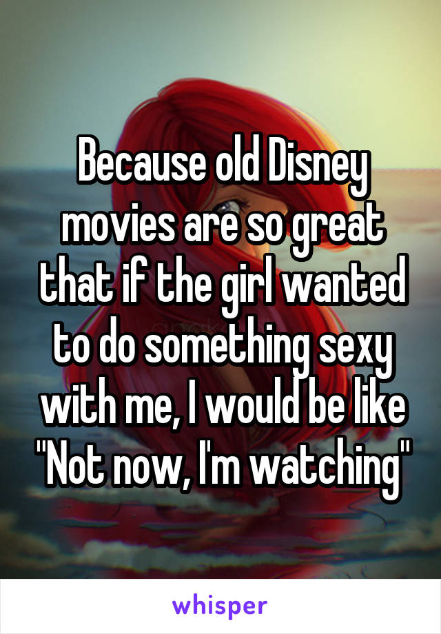 Because old Disney movies are so great that if the girl wanted to do something sexy with me, I would be like "Not now, I'm watching"