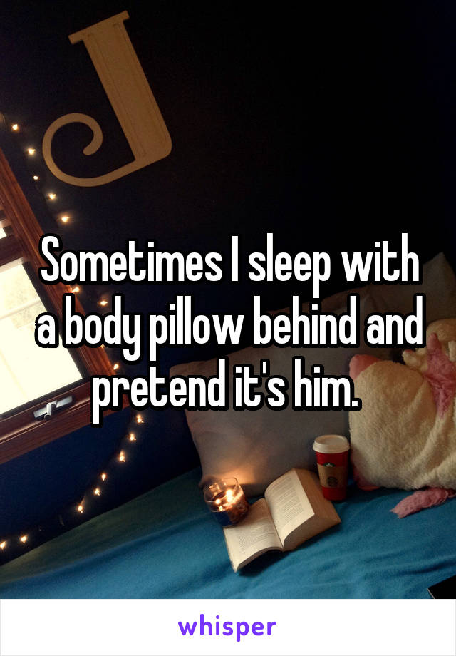 Sometimes I sleep with a body pillow behind and pretend it's him. 