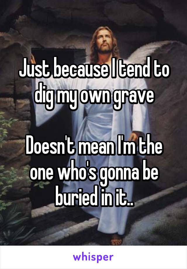 Just because I tend to dig my own grave

Doesn't mean I'm the one who's gonna be buried in it..